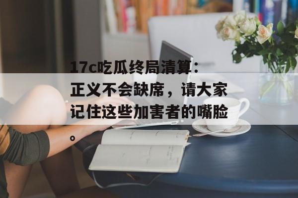 17c吃瓜终局清算：正义不会缺席，请大家记住这些加害者的嘴脸。