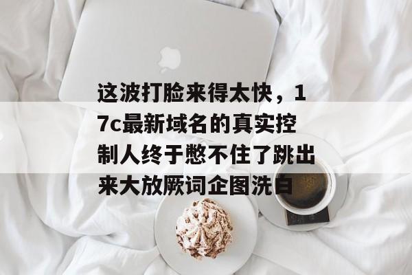 这波打脸来得太快，17c最新域名的真实控制人终于憋不住了跳出来大放厥词企图洗白