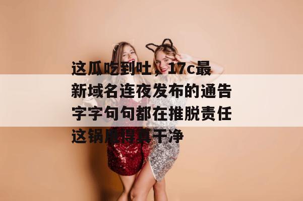 这瓜吃到吐,17c最新域名连夜发布的通告字字句句都在推脱责任这锅甩得真干净