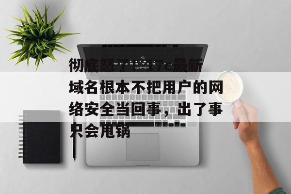 彻底怒了！17c最新域名根本不把用户的网络安全当回事，出了事只会甩锅