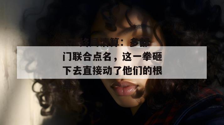17c终局清算：多部门联合点名，这一拳砸下去直接动了他们的根基。