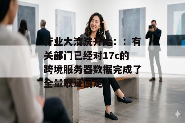 行业大清洗开始：：有关部门已经对17c的跨境服务器数据完成了全量取证固定。