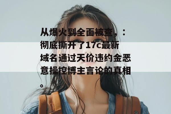 从爆火到全面被查,:彻底撕开了17c最新域名通过天价违约金恶意操控博主言论的真相。