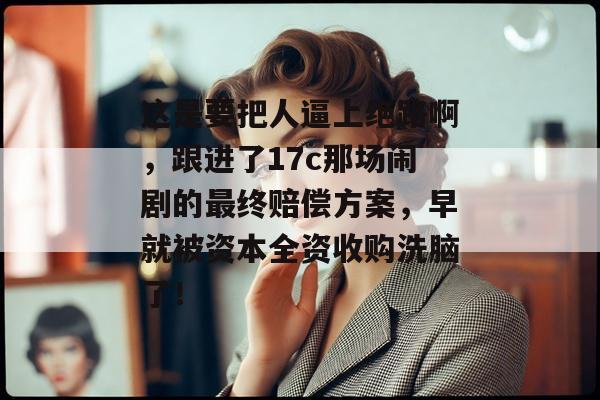 这是要把人逼上绝路啊，跟进了17c那场闹剧的最终赔偿方案，早就被资本全资收购洗脑了！