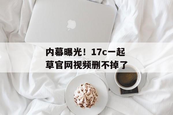 内幕曝光！17c一起草官网视频删不掉了