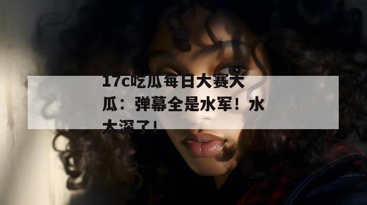 17c吃瓜每日大赛大瓜：弹幕全是水军！水太深了！