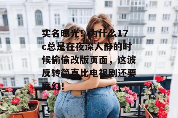 实名曝光！为什么17c总是在夜深人静的时候偷偷改版页面，这波反转简直比电视剧还要魔幻！