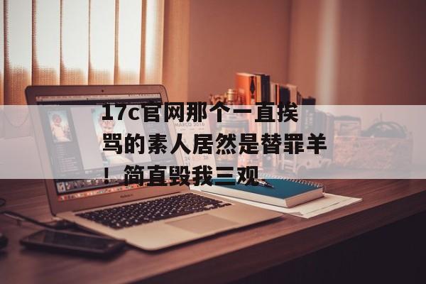 17c官网那个一直挨骂的素人居然是替罪羊！简直毁我三观