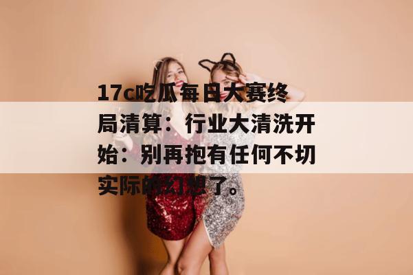 17c吃瓜每日大赛终局清算：行业大清洗开始：别再抱有任何不切实际的幻想了。