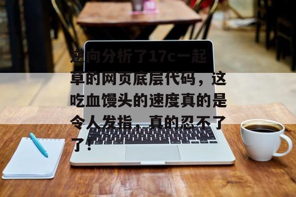 逆向分析了17c一起草的网页底层代码,这吃血馒头的速度真的是令人发指,真的忍不了了!