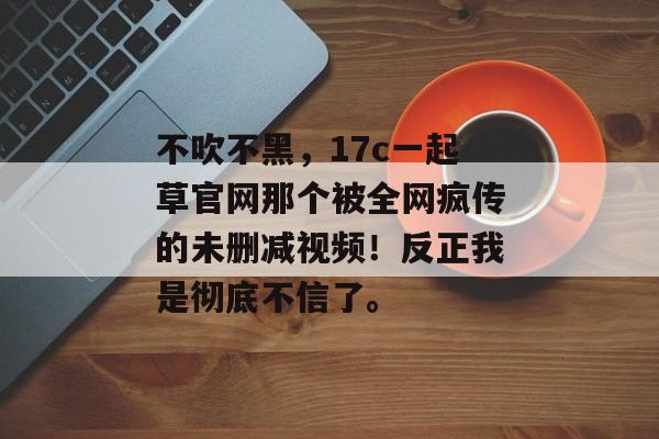 不吹不黑，17c一起草官网那个被全网疯传的未删减视频！反正我是彻底不信了。