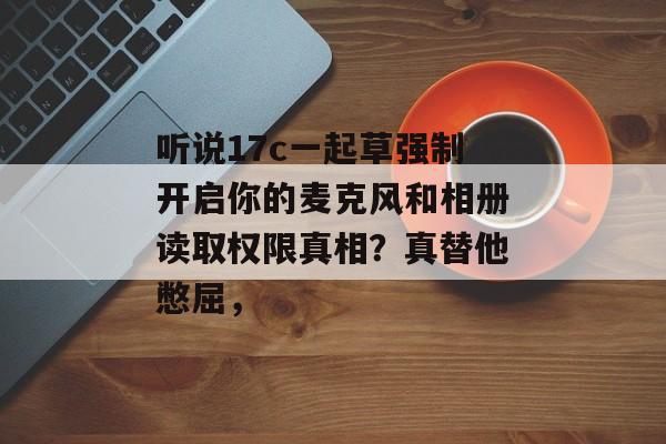听说17c一起草强制开启你的麦克风和相册读取权限真相?真替他憋屈,
