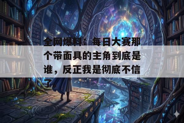 全网爆料:每日大赛那个带面具的主角到底是谁,反正我是彻底不信了。