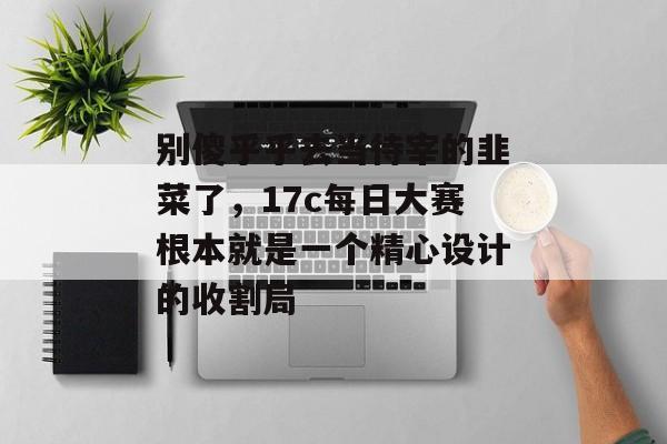 别傻乎乎去当待宰的韭菜了，17c每日大赛根本就是一个精心设计的收割局