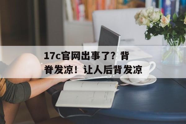 17c官网出事了?背脊发凉!让人后背发凉