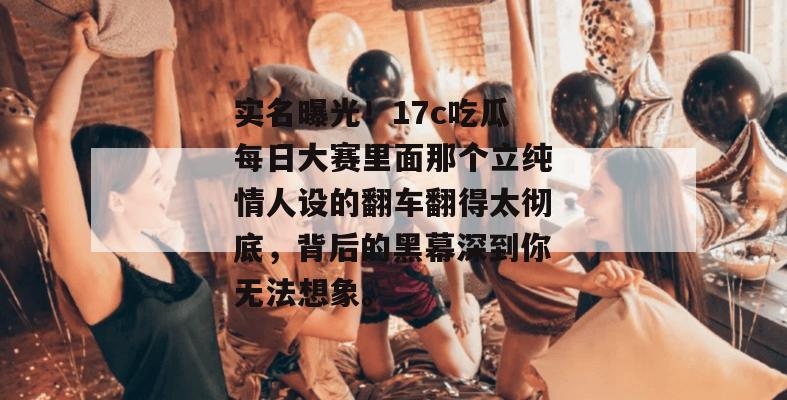 实名曝光!17c吃瓜每日大赛里面那个立纯情人设的翻车翻得太彻底,背后的黑幕深到你无法想象。