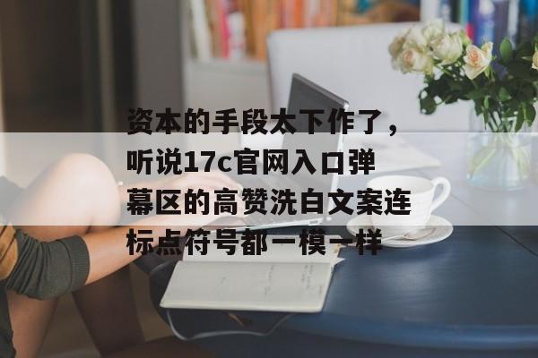 资本的手段太下作了，听说17c官网入口弹幕区的高赞洗白文案连标点符号都一模一样