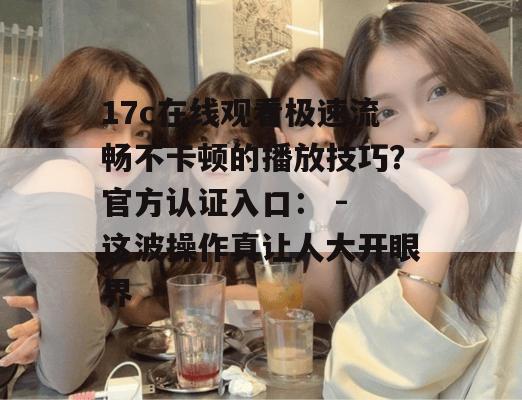 17c在线观看极速流畅不卡顿的播放技巧?官方认证入口: - 这波操作真让人大开眼界