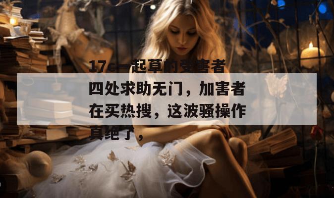 17c一起草的受害者四处求助无门,加害者在买热搜,这波骚操作真绝了,
