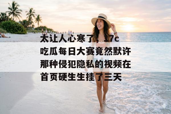 太让人心寒了,17c吃瓜每日大赛竟然默许那种侵犯隐私的视频在首页硬生生挂了三天