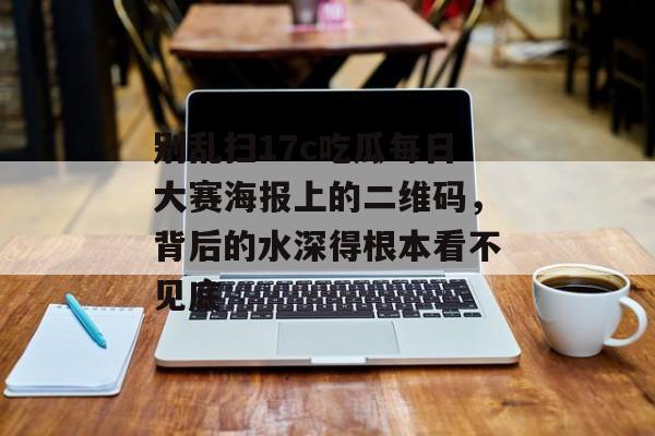 别乱扫17c吃瓜每日大赛海报上的二维码，背后的水深得根本看不见底