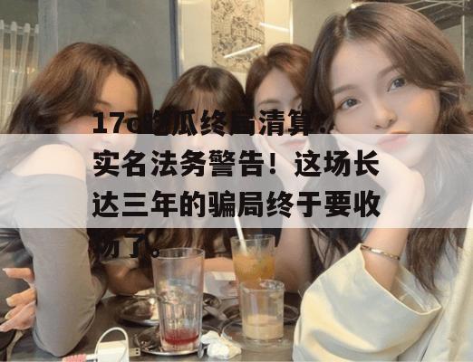 17c吃瓜终局清算：实名法务警告！这场长达三年的骗局终于要收场了。