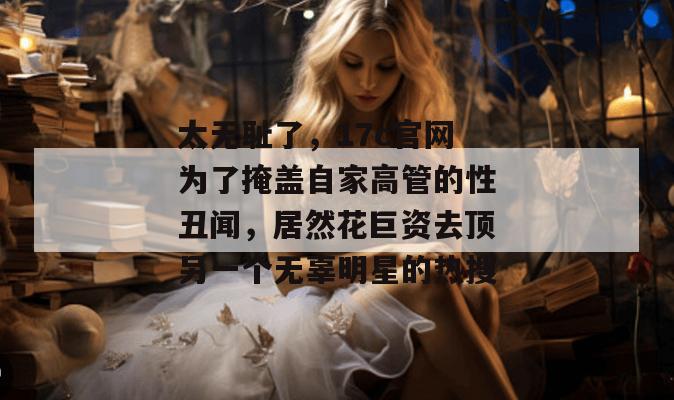 太无耻了，17c官网为了掩盖自家高管的性丑闻，居然花巨资去顶另一个无辜明星的热搜
