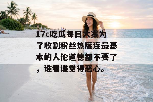 17c吃瓜每日大赛为了收割粉丝热度连最基本的人伦道德都不要了，谁看谁觉得恶心。