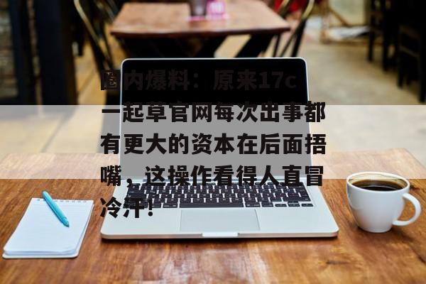 圈内爆料：原来17c一起草官网每次出事都有更大的资本在后面捂嘴，这操作看得人直冒冷汗！
