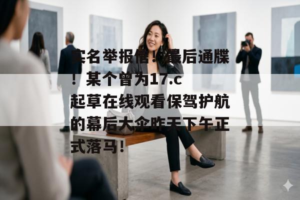 实名举报信！最后通牒！某个曾为17.c 起草在线观看保驾护航的幕后大伞昨天下午正式落马！