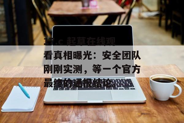 17.c 起草在线观看真相曝光：安全团队刚刚实测，等一个官方最终的通报结论。
